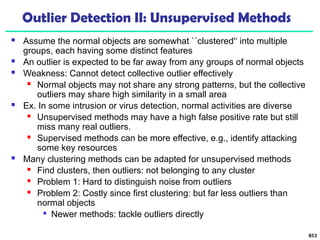 Outlier Detection II: Unsupervised Methods
 Assume the normal objects are somewhat ``clustered'‘ into multiple
groups, each having some distinct features
 An outlier is expected to be far away from any groups of normal objects
 Weakness: Cannot detect collective outlier effectively
 Normal objects may not share any strong patterns, but the collective
outliers may share high similarity in a small area
 Ex. In some intrusion or virus detection, normal activities are diverse
 Unsupervised methods may have a high false positive rate but still
miss many real outliers.
 Supervised methods can be more effective, e.g., identify attacking
some key resources
 Many clustering methods can be adapted for unsupervised methods
 Find clusters, then outliers: not belonging to any cluster
 Problem 1: Hard to distinguish noise from outliers
 Problem 2: Costly since first clustering: but far less outliers than
normal objects

Newer methods: tackle outliers directly
853
 