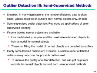 Outlier Detection III: Semi-Supervised Methods
 Situation: In many applications, the number of labeled data is often
small: Labels could be on outliers only, normal objects only, or both
 Semi-supervised outlier detection: Regarded as applications of semi-
supervised learning
 If some labeled normal objects are available
 Use the labeled examples and the proximate unlabeled objects to
train a model for normal objects
 Those not fitting the model of normal objects are detected as outliers
 If only some labeled outliers are available, a small number of labeled
outliers many not cover the possible outliers well
 To improve the quality of outlier detection, one can get help from
models for normal objects learned from unsupervised methods
854
 