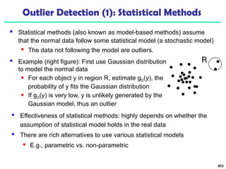 Outlier Detection (1): Statistical Methods
 Statistical methods (also known as model-based methods) assume
that the normal data follow some statistical model (a stochastic model)
 The data not following the model are outliers.
855
 Effectiveness of statistical methods: highly depends on whether the
assumption of statistical model holds in the real data
 There are rich alternatives to use various statistical models
 E.g., parametric vs. non-parametric
 Example (right figure): First use Gaussian distribution
to model the normal data
 For each object y in region R, estimate gD(y), the
probability of y fits the Gaussian distribution
 If gD(y) is very low, y is unlikely generated by the
Gaussian model, thus an outlier
 