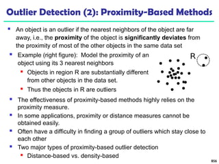 Outlier Detection (2): Proximity-Based Methods
 An object is an outlier if the nearest neighbors of the object are far
away, i.e., the proximity of the object is significantly deviates from
the proximity of most of the other objects in the same data set
856
 The effectiveness of proximity-based methods highly relies on the
proximity measure.
 In some applications, proximity or distance measures cannot be
obtained easily.
 Often have a difficulty in finding a group of outliers which stay close to
each other
 Two major types of proximity-based outlier detection
 Distance-based vs. density-based
 Example (right figure): Model the proximity of an
object using its 3 nearest neighbors
 Objects in region R are substantially different
from other objects in the data set.
 Thus the objects in R are outliers
 
