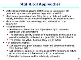 Statistical Approaches
 Statistical approaches assume that the objects in a data set are
generated by a stochastic process (a generative model)
 Idea: learn a generative model fitting the given data set, and then
identify the objects in low probability regions of the model as outliers
 Methods are divided into two categories: parametric vs. non-
parametric
 Parametric method
 Assumes that the normal data is generated by a parametric
distribution with parameter θ
 The probability density function of the parametric distribution f(x, θ)
gives the probability that object x is generated by the distribution
 The smaller this value, the more likely x is an outlier
 Non-parametric method
 Not assume an a-priori statistical model and determine the model
from the input data
 Not completely parameter free but consider the number and nature
of the parameters are flexible and not fixed in advance
 Examples: histogram and kernel density estimation
859
 