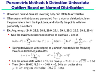 Parametric Methods I: Detection Univariate
Outliers Based on Normal Distribution
 Univariate data: A data set involving only one attribute or variable
 Often assume that data are generated from a normal distribution, learn
the parameters from the input data, and identify the points with low
probability as outliers
 Ex: Avg. temp.: {24.0, 28.9, 28.9, 29.0, 29.1, 29.1, 29.2, 29.2, 29.3, 29.4}
 Use the maximum likelihood method to estimate μ and σ
860
 Taking derivatives with respect to μ and σ2
, we derive the following
maximum likelihood estimates
 For the above data with n = 10, we have
 Then (24 – 28.61) /1.51 = – 3.04 < –3, 24 is an outlier since
 