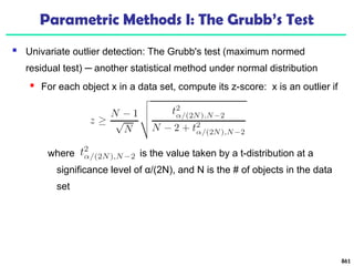 Parametric Methods I: The Grubb’s Test
 Univariate outlier detection: The Grubb's test (maximum normed
residual test) ─ another statistical method under normal distribution
 For each object x in a data set, compute its z-score: x is an outlier if
where is the value taken by a t-distribution at a
significance level of α/(2N), and N is the # of objects in the data
set
861
 