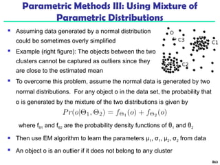Parametric Methods III: Using Mixture of
Parametric Distributions
 Assuming data generated by a normal distribution
could be sometimes overly simplified
 Example (right figure): The objects between the two
clusters cannot be captured as outliers since they
are close to the estimated mean
863
 To overcome this problem, assume the normal data is generated by two
normal distributions. For any object o in the data set, the probability that
o is generated by the mixture of the two distributions is given by
where fθ1 and fθ2 are the probability density functions of θ1 and θ2
 Then use EM algorithm to learn the parameters μ1, σ1, μ2, σ2 from data
 An object o is an outlier if it does not belong to any cluster
 