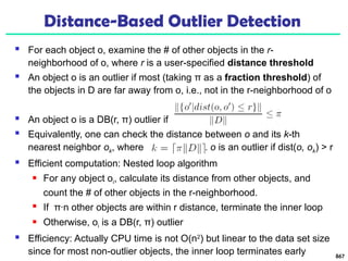 Distance-Based Outlier Detection
 For each object o, examine the # of other objects in the r-
neighborhood of o, where r is a user-specified distance threshold
 An object o is an outlier if most (taking π as a fraction threshold) of
the objects in D are far away from o, i.e., not in the r-neighborhood of o
 An object o is a DB(r, π) outlier if
 Equivalently, one can check the distance between o and its k-th
nearest neighbor ok, where . o is an outlier if dist(o, ok) > r
 Efficient computation: Nested loop algorithm
 For any object oi, calculate its distance from other objects, and
count the # of other objects in the r-neighborhood.
 If π∙n other objects are within r distance, terminate the inner loop
 Otherwise, oi is a DB(r, π) outlier
 Efficiency: Actually CPU time is not O(n2
) but linear to the data set size
since for most non-outlier objects, the inner loop terminates early 867
 