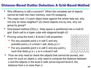 Distance-Based Outlier Detection: A Grid-Based Method
 Why efficiency is still a concern? When the complete set of objects
cannot be held into main memory, cost I/O swapping
 The major cost: (1) each object tests against the whole data set, why
not only its close neighbor? (2) check objects one by one, why not
group by group?
 Grid-based method (CELL): Data space is partitioned into a multi-D
grid. Each cell is a hyper cube with diagonal length r/2
868

Pruning using the level-1 & level 2 cell properties:
 For any possible point x in cell C and any
possible point y in a level-1 cell, dist(x,y) ≤ r
 For any possible point x in cell C and any point y
such that dist(x,y) ≥ r, y is in a level-2 cell
 Thus we only need to check the objects that cannot be pruned, and
even for such an object o, only need to compute the distance between
o and the objects in the level-2 cells (since beyond level-2, the
distance from o is more than r)
 