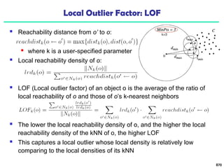 Local Outlier Factor: LOF
 Reachability distance from o’ to o:
 where k is a user-specified parameter
 Local reachability density of o:
870
 LOF (Local outlier factor) of an object o is the average of the ratio of
local reachability of o and those of o’s k-nearest neighbors
 The lower the local reachability density of o, and the higher the local
reachability density of the kNN of o, the higher LOF
 This captures a local outlier whose local density is relatively low
comparing to the local densities of its kNN
 