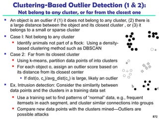 Clustering-Based Outlier Detection (1 & 2):
Not belong to any cluster, or far from the closest one
 An object is an outlier if (1) it does not belong to any cluster, (2) there is
a large distance between the object and its closest cluster , or (3) it
belongs to a small or sparse cluster
 Case I: Not belong to any cluster
 Identify animals not part of a flock: Using a density-
based clustering method such as DBSCAN
 Case 2: Far from its closest cluster
 Using k-means, partition data points of into clusters
 For each object o, assign an outlier score based on
its distance from its closest center
 If dist(o, co)/avg_dist(co) is large, likely an outlier
 Ex. Intrusion detection: Consider the similarity between
data points and the clusters in a training data set
 Use a training set to find patterns of “normal” data, e.g., frequent
itemsets in each segment, and cluster similar connections into groups
 Compare new data points with the clusters mined—Outliers are
possible attacks 872
 