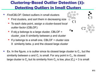  FindCBLOF: Detect outliers in small clusters
 Find clusters, and sort them in decreasing size
 To each data point, assign a cluster-based local
outlier factor (CBLOF):
 If obj p belongs to a large cluster, CBLOF =
cluster_size X similarity between p and cluster
 If p belongs to a small one, CBLOF = cluster size
X similarity betw. p and the closest large cluster
873
Clustering-Based Outlier Detection (3):
Detecting Outliers in Small Clusters
 Ex. In the figure, o is outlier since its closest large cluster is C1, but the
similarity between o and C1 is small. For any point in C3, its closest
large cluster is C2 but its similarity from C2 is low, plus |C3| = 3 is small
 