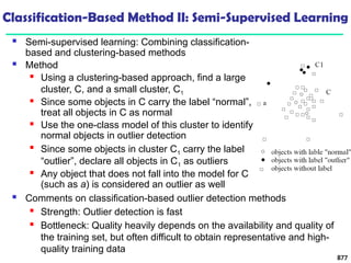Classification-Based Method II: Semi-Supervised Learning
 Semi-supervised learning: Combining classification-
based and clustering-based methods
 Method
 Using a clustering-based approach, find a large
cluster, C, and a small cluster, C1
 Since some objects in C carry the label “normal”,
treat all objects in C as normal
 Use the one-class model of this cluster to identify
normal objects in outlier detection

Since some objects in cluster C1 carry the label
“outlier”, declare all objects in C1 as outliers
 Any object that does not fall into the model for C
(such as a) is considered an outlier as well
877
 Comments on classification-based outlier detection methods
 Strength: Outlier detection is fast
 Bottleneck: Quality heavily depends on the availability and quality of
the training set, but often difficult to obtain representative and high-
quality training data
 