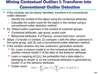 Mining Contextual Outliers I: Transform into
Conventional Outlier Detection
 If the contexts can be clearly identified, transform it to conventional
outlier detection
1. Identify the context of the object using the contextual attributes
2. Calculate the outlier score for the object in the context using a
conventional outlier detection method
 Ex. Detect outlier customers in the context of customer groups
 Contextual attributes: age group, postal code
 Behavioral attributes: # of trans/yr, annual total trans. amount
 Steps: (1) locate c’s context, (2) compare c with the other customers in
the same group, and (3) use a conventional outlier detection method
 If the context contains very few customers, generalize contexts
 Ex. Learn a mixture model U on the contextual attributes, and
another mixture model V of the data on the behavior attributes

Learn a mapping p(Vi|Uj): the probability that a data object o
belonging to cluster Uj on the contextual attributes is generated by
cluster Vi on the behavior attributes
 Outlier score:
879
 
