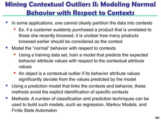 Mining Contextual Outliers II: Modeling Normal
Behavior with Respect to Contexts
 In some applications, one cannot clearly partition the data into contexts
 Ex. if a customer suddenly purchased a product that is unrelated to
those she recently browsed, it is unclear how many products
browsed earlier should be considered as the context
 Model the “normal” behavior with respect to contexts
 Using a training data set, train a model that predicts the expected
behavior attribute values with respect to the contextual attribute
values
 An object is a contextual outlier if its behavior attribute values
significantly deviate from the values predicted by the model
 Using a prediction model that links the contexts and behavior, these
methods avoid the explicit identification of specific contexts
 Methods: A number of classification and prediction techniques can be
used to build such models, such as regression, Markov Models, and
Finite State Automaton
880
 