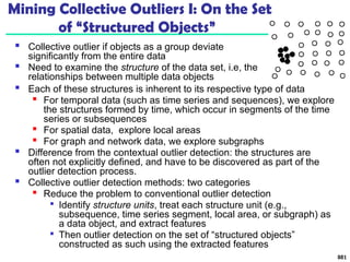 Mining Collective Outliers I: On the Set
of “Structured Objects”
 Collective outlier if objects as a group deviate
significantly from the entire data
 Need to examine the structure of the data set, i.e, the
relationships between multiple data objects
881
 Each of these structures is inherent to its respective type of data

For temporal data (such as time series and sequences), we explore
the structures formed by time, which occur in segments of the time
series or subsequences

For spatial data, explore local areas

For graph and network data, we explore subgraphs
 Difference from the contextual outlier detection: the structures are
often not explicitly defined, and have to be discovered as part of the
outlier detection process.
 Collective outlier detection methods: two categories

Reduce the problem to conventional outlier detection

Identify structure units, treat each structure unit (e.g.,
subsequence, time series segment, local area, or subgraph) as
a data object, and extract features

Then outlier detection on the set of “structured objects”
constructed as such using the extracted features
 
