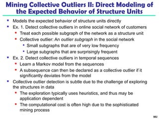 Mining Collective Outliers II: Direct Modeling of
the Expected Behavior of Structure Units
 Models the expected behavior of structure units directly
 Ex. 1. Detect collective outliers in online social network of customers
 Treat each possible subgraph of the network as a structure unit
 Collective outlier: An outlier subgraph in the social network

Small subgraphs that are of very low frequency

Large subgraphs that are surprisingly frequent
 Ex. 2. Detect collective outliers in temporal sequences
 Learn a Markov model from the sequences
 A subsequence can then be declared as a collective outlier if it
significantly deviates from the model
 Collective outlier detection is subtle due to the challenge of exploring
the structures in data
 The exploration typically uses heuristics, and thus may be
application dependent
 The computational cost is often high due to the sophisticated
mining process
882
 