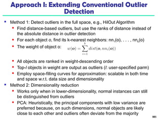 Approach I: Extending Conventional Outlier
Detection
 Method 1: Detect outliers in the full space, e.g., HilOut Algorithm
 Find distance-based outliers, but use the ranks of distance instead of
the absolute distance in outlier detection
 For each object o, find its k-nearest neighbors: nn1(o), . . . , nnk(o)
 The weight of object o:
 All objects are ranked in weight-descending order
 Top-l objects in weight are output as outliers (l: user-specified parm)
 Employ space-filling curves for approximation: scalable in both time
and space w.r.t. data size and dimensionality
 Method 2: Dimensionality reduction
 Works only when in lower-dimensionality, normal instances can still
be distinguished from outliers
 PCA: Heuristically, the principal components with low variance are
preferred because, on such dimensions, normal objects are likely
close to each other and outliers often deviate from the majority
885
 