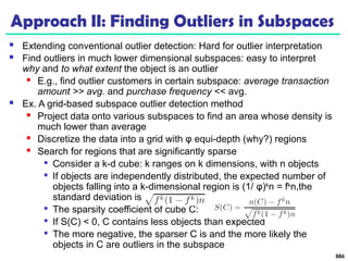 Approach II: Finding Outliers in Subspaces
 Extending conventional outlier detection: Hard for outlier interpretation
 Find outliers in much lower dimensional subspaces: easy to interpret
why and to what extent the object is an outlier
 E.g., find outlier customers in certain subspace: average transaction
amount >> avg. and purchase frequency << avg.
 Ex. A grid-based subspace outlier detection method
 Project data onto various subspaces to find an area whose density is
much lower than average
 Discretize the data into a grid with φ equi-depth (why?) regions
 Search for regions that are significantly sparse

Consider a k-d cube: k ranges on k dimensions, with n objects

If objects are independently distributed, the expected number of
objects falling into a k-dimensional region is (1/ φ)k
n = fk
n,the
standard deviation is

The sparsity coefficient of cube C:

If S(C) < 0, C contains less objects than expected

The more negative, the sparser C is and the more likely the
objects in C are outliers in the subspace
886
 