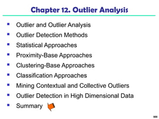 888
Chapter 12. Outlier Analysis
 Outlier and Outlier Analysis
 Outlier Detection Methods
 Statistical Approaches
 Proximity-Base Approaches
 Clustering-Base Approaches
 Classification Approaches
 Mining Contextual and Collective Outliers
 Outlier Detection in High Dimensional Data
 Summary
 