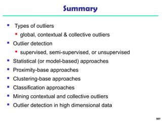 Summary
 Types of outliers
 global, contextual & collective outliers
 Outlier detection
 supervised, semi-supervised, or unsupervised
 Statistical (or model-based) approaches
 Proximity-base approaches
 Clustering-base approaches
 Classification approaches
 Mining contextual and collective outliers
 Outlier detection in high dimensional data
889
 