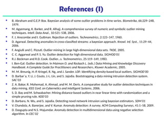 References (I)
 B. Abraham and G.E.P. Box. Bayesian analysis of some outlier problems in time series. Biometrika, 66:229–248,
1979.
 M. Agyemang, K. Barker, and R. Alhajj. A comprehensive survey of numeric and symbolic outlier mining
techniques. Intell. Data Anal., 10:521–538, 2006.
 F. J. Anscombe and I. Guttman. Rejection of outliers. Technometrics, 2:123–147, 1960.
 D. Agarwal. Detecting anomalies in cross-classified streams: a bayesian approach. Knowl. Inf. Syst., 11:29–44,
2006.
 F. Angiulli and C. Pizzuti. Outlier mining in large high-dimensional data sets. TKDE, 2005.
 C. C. Aggarwal and P. S. Yu. Outlier detection for high dimensional data. SIGMOD’01
 R.J. Beckman and R.D. Cook. Outlier...s. Technometrics, 25:119–149, 1983.
 I. Ben-Gal. Outlier detection. In Maimon O. and Rockach L. (eds.) Data Mining and Knowledge Discovery
Handbook: A Complete Guide for Practitioners and Researchers, Kluwer Academic, 2005.
 M. M. Breunig, H.-P. Kriegel, R. Ng, and J. Sander. LOF: Identifying density-based local outliers. SIGMOD’00
 D. Barbar´a, Y. Li, J. Couto, J.-L. Lin, and S. Jajodia. Bootstrapping a data mining intrusion detection system.
SAC’03
 Z. A. Bakar, R. Mohemad, A. Ahmad, and M. M. Deris. A comparative study for outlier detection techniques in
data mining. IEEE Conf. on Cybernetics and Intelligent Systems, 2006.
 S. D. Bay and M. Schwabacher. Mining distance-based outliers in near linear time with randomization and a
simple pruning rule. KDD’03
 D. Barbara, N. Wu, and S. Jajodia. Detecting novel network intrusion using bayesian estimators. SDM’01
 V. Chandola, A. Banerjee, and V. Kumar. Anomaly detection: A survey. ACM Computing Surveys, 41:1–58, 2009.
 D. Dasgupta and N.S. Majumdar. Anomaly detection in multidimensional data using negative selection
algorithm. In CEC’02
 