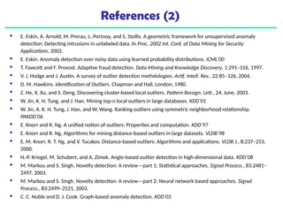 References (2)
 E. Eskin, A. Arnold, M. Prerau, L. Portnoy, and S. Stolfo. A geometric framework for unsupervised anomaly
detection: Detecting intrusions in unlabeled data. In Proc. 2002 Int. Conf. of Data Mining for Security
Applications, 2002.
 E. Eskin. Anomaly detection over noisy data using learned probability distributions. ICML’00
 T. Fawcett and F. Provost. Adaptive fraud detection. Data Mining and Knowledge Discovery, 1:291–316, 1997.
 V. J. Hodge and J. Austin. A survey of outlier detection methdologies. Artif. Intell. Rev., 22:85–126, 2004.
 D. M. Hawkins. Identification of Outliers. Chapman and Hall, London, 1980.
 Z. He, X. Xu, and S. Deng. Discovering cluster-based local outliers. Pattern Recogn. Lett., 24, June, 2003.
 W. Jin, K. H. Tung, and J. Han. Mining top-n local outliers in large databases. KDD’01
 W. Jin, A. K. H. Tung, J. Han, and W. Wang. Ranking outliers using symmetric neighborhood relationship.
PAKDD’06
 E. Knorr and R. Ng. A unified notion of outliers: Properties and computation. KDD’97
 E. Knorr and R. Ng. Algorithms for mining distance-based outliers in large datasets. VLDB’98
 E. M. Knorr, R. T. Ng, and V. Tucakov. Distance-based outliers: Algorithms and applications. VLDB J., 8:237–253,
2000.
 H.-P. Kriegel, M. Schubert, and A. Zimek. Angle-based outlier detection in high-dimensional data. KDD’08
 M. Markou and S. Singh. Novelty detection: A review—part 1: Statistical approaches. Signal Process., 83:2481–
2497, 2003.
 M. Markou and S. Singh. Novelty detection: A review—part 2: Neural network based approaches. Signal
Process., 83:2499–2521, 2003.
 C. C. Noble and D. J. Cook. Graph-based anomaly detection. KDD’03
 
