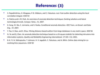 References (3)
 S. Papadimitriou, H. Kitagawa, P. B. Gibbons, and C. Faloutsos. Loci: Fast outlier detection using the local
correlation integral. ICDE’03
 A. Patcha and J.-M. Park. An overview of anomaly detection techniques: Existing solutions and latest
technological trends. Comput. Netw., 51, 2007.
 X. Song, M. Wu, C. Jermaine, and S. Ranka. Conditional anomaly detection. IEEE Trans. on Knowl. and Data
Eng., 19, 2007.
 Y. Tao, X. Xiao, and S. Zhou. Mining distance-based outliers from large databases in any metric space. KDD’06
 N. Ye and Q. Chen. An anomaly detection technique based on a chi-square statistic for detecting intrusions into
information systems. Quality and Reliability Engineering International, 17:105–112, 2001.
 B.-K. Yi, N. Sidiropoulos, T. Johnson, H. V. Jagadish, C. Faloutsos, and A. Biliris. Online data mining for co-
evolving time sequences. ICDE’00
 