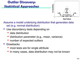 894
Outlier Discovery:
Statistical Approaches
Assume a model underlying distribution that generates data
set (e.g. normal distribution)
 Use discordancy tests depending on
 data distribution
 distribution parameter (e.g., mean, variance)
 number of expected outliers
 Drawbacks
 most tests are for single attribute
 In many cases, data distribution may not be known
 