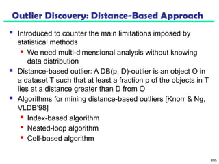 895
Outlier Discovery: Distance-Based Approach
 Introduced to counter the main limitations imposed by
statistical methods
 We need multi-dimensional analysis without knowing
data distribution
 Distance-based outlier: A DB(p, D)-outlier is an object O in
a dataset T such that at least a fraction p of the objects in T
lies at a distance greater than D from O
 Algorithms for mining distance-based outliers [Knorr & Ng,
VLDB’98]
 Index-based algorithm
 Nested-loop algorithm
 Cell-based algorithm
 