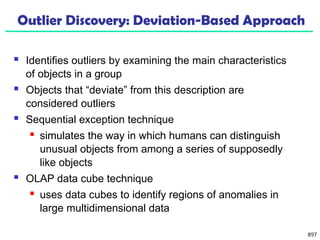 897
Outlier Discovery: Deviation-Based Approach
 Identifies outliers by examining the main characteristics
of objects in a group
 Objects that “deviate” from this description are
considered outliers
 Sequential exception technique
 simulates the way in which humans can distinguish
unusual objects from among a series of supposedly
like objects
 OLAP data cube technique
 uses data cubes to identify regions of anomalies in
large multidimensional data
 