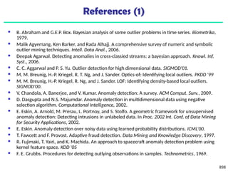 898
References (1)
 B. Abraham and G.E.P. Box. Bayesian analysis of some outlier problems in time series. Biometrika,
1979.
 Malik Agyemang, Ken Barker, and Rada Alhajj. A comprehensive survey of numeric and symbolic
outlier mining techniques. Intell. Data Anal., 2006.
 Deepak Agarwal. Detecting anomalies in cross-classied streams: a bayesian approach. Knowl. Inf.
Syst., 2006.
 C. C. Aggarwal and P. S. Yu. Outlier detection for high dimensional data. SIGMOD'01.
 M. M. Breunig, H.-P. Kriegel, R. T. Ng, and J. Sander. Optics-of: Identifying local outliers. PKDD '99
 M. M. Breunig, H.-P. Kriegel, R. Ng, and J. Sander. LOF: Identifying density-based local outliers.
SIGMOD'00.
 V. Chandola, A. Banerjee, and V. Kumar. Anomaly detection: A survey. ACM Comput. Surv., 2009.
 D. Dasgupta and N.S. Majumdar. Anomaly detection in multidimensional data using negative
selection algorithm. Computational Intelligence, 2002.
 E. Eskin, A. Arnold, M. Prerau, L. Portnoy, and S. Stolfo. A geometric framework for unsupervised
anomaly detection: Detecting intrusions in unlabeled data. In Proc. 2002 Int. Conf. of Data Mining
for Security Applications, 2002.
 E. Eskin. Anomaly detection over noisy data using learned probability distributions. ICML’00.
 T. Fawcett and F. Provost. Adaptive fraud detection. Data Mining and Knowledge Discovery, 1997.
 R. Fujimaki, T. Yairi, and K. Machida. An approach to spacecraft anomaly detection problem using
kernel feature space. KDD '05
 F. E. Grubbs. Procedures for detecting outlying observations in samples. Technometrics, 1969.
 