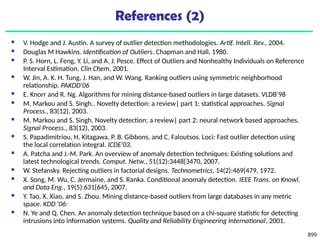 899
References (2)
 V. Hodge and J. Austin. A survey of outlier detection methodologies. Artif. Intell. Rev., 2004.
 Douglas M Hawkins. Identification of Outliers. Chapman and Hall, 1980.
 P. S. Horn, L. Feng, Y. Li, and A. J. Pesce. Effect of Outliers and Nonhealthy Individuals on Reference
Interval Estimation. Clin Chem, 2001.
 W. Jin, A. K. H. Tung, J. Han, and W. Wang. Ranking outliers using symmetric neighborhood
relationship. PAKDD'06
 E. Knorr and R. Ng. Algorithms for mining distance-based outliers in large datasets. VLDB’98
 M. Markou and S. Singh.. Novelty detection: a review| part 1: statistical approaches. Signal
Process., 83(12), 2003.
 M. Markou and S. Singh. Novelty detection: a review| part 2: neural network based approaches.
Signal Process., 83(12), 2003.
 S. Papadimitriou, H. Kitagawa, P. B. Gibbons, and C. Faloutsos. Loci: Fast outlier detection using
the local correlation integral. ICDE'03.
 A. Patcha and J.-M. Park. An overview of anomaly detection techniques: Existing solutions and
latest technological trends. Comput. Netw., 51(12):3448{3470, 2007.
 W. Stefansky. Rejecting outliers in factorial designs. Technometrics, 14(2):469{479, 1972.
 X. Song, M. Wu, C. Jermaine, and S. Ranka. Conditional anomaly detection. IEEE Trans. on Knowl.
and Data Eng., 19(5):631{645, 2007.
 Y. Tao, X. Xiao, and S. Zhou. Mining distance-based outliers from large databases in any metric
space. KDD '06:
 N. Ye and Q. Chen. An anomaly detection technique based on a chi-square statistic for detecting
intrusions into information systems. Quality and Reliability Engineering International, 2001.
 