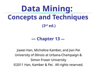 Data Mining:
Concepts and Techniques
(3rd
ed.)
— Chapter 13 —
Jiawei Han, Micheline Kamber, and Jian Pei
University of Illinois at Urbana-Champaign &
Simon Fraser University
©2011 Han, Kamber & Pei. All rights reserved.
 