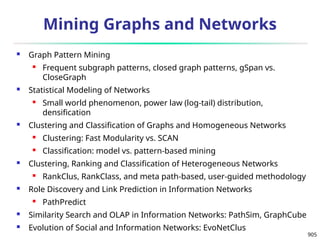 905
Mining Graphs and Networks
 Graph Pattern Mining
 Frequent subgraph patterns, closed graph patterns, gSpan vs.
CloseGraph
 Statistical Modeling of Networks
 Small world phenomenon, power law (log-tail) distribution,
densification
 Clustering and Classification of Graphs and Homogeneous Networks
 Clustering: Fast Modularity vs. SCAN
 Classification: model vs. pattern-based mining
 Clustering, Ranking and Classification of Heterogeneous Networks
 RankClus, RankClass, and meta path-based, user-guided methodology
 Role Discovery and Link Prediction in Information Networks
 PathPredict
 Similarity Search and OLAP in Information Networks: PathSim, GraphCube
 Evolution of Social and Information Networks: EvoNetClus
 