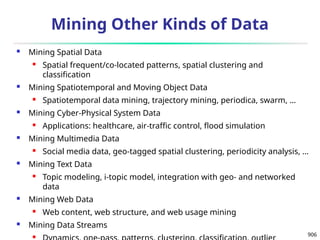 906
Mining Other Kinds of Data
 Mining Spatial Data
 Spatial frequent/co-located patterns, spatial clustering and
classification
 Mining Spatiotemporal and Moving Object Data
 Spatiotemporal data mining, trajectory mining, periodica, swarm, …
 Mining Cyber-Physical System Data
 Applications: healthcare, air-traffic control, flood simulation
 Mining Multimedia Data
 Social media data, geo-tagged spatial clustering, periodicity analysis, …
 Mining Text Data
 Topic modeling, i-topic model, integration with geo- and networked
data
 Mining Web Data
 Web content, web structure, and web usage mining
 Mining Data Streams

 
