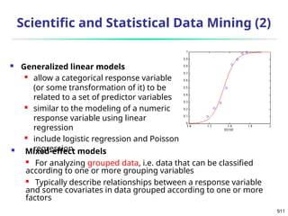 911
Scientific and Statistical Data Mining (2)
 Generalized linear models
 allow a categorical response variable
(or some transformation of it) to be
related to a set of predictor variables
 similar to the modeling of a numeric
response variable using linear
regression
 include logistic regression and Poisson
regression
 Mixed-effect models

For analyzing grouped data, i.e. data that can be classified
according to one or more grouping variables
 Typically describe relationships between a response variable
and some covariates in data grouped according to one or more
factors
 