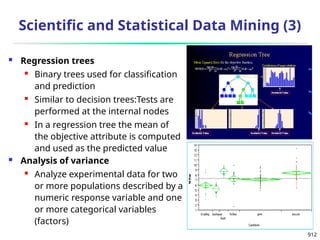 912
Scientific and Statistical Data Mining (3)
 Regression trees
 Binary trees used for classification
and prediction
 Similar to decision trees:Tests are
performed at the internal nodes
 In a regression tree the mean of
the objective attribute is computed
and used as the predicted value
 Analysis of variance
 Analyze experimental data for two
or more populations described by a
numeric response variable and one
or more categorical variables
(factors)
 