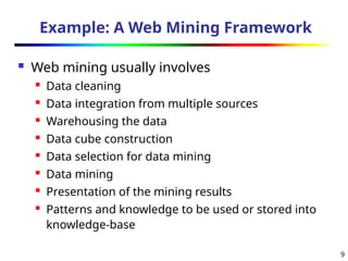 9
Example: A Web Mining Framework
 Web mining usually involves
 Data cleaning
 Data integration from multiple sources
 Warehousing the data
 Data cube construction
 Data selection for data mining
 Data mining
 Presentation of the mining results
 Patterns and knowledge to be used or stored into
knowledge-base
 