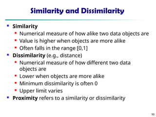 90
Similarity and Dissimilarity
 Similarity
 Numerical measure of how alike two data objects are
 Value is higher when objects are more alike
 Often falls in the range [0,1]
 Dissimilarity (e.g., distance)
 Numerical measure of how different two data
objects are
 Lower when objects are more alike
 Minimum dissimilarity is often 0
 Upper limit varies
 Proximity refers to a similarity or dissimilarity
 
