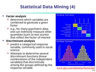 913
Statistical Data Mining (4)
 Factor analysis
 determine which variables are
combined to generate a given
factor
 e.g., for many psychiatric data,
one can indirectly measure other
quantities (such as test scores)
that reflect the factor of interest
 Discriminant analysis
 predict a categorical response
variable, commonly used in social
science
 Attempts to determine several
discriminant functions (linear
combinations of the independent
variables) that discriminate
among the groups defined by the
response variable www.spss.com/datamine/factor.htm
 