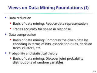 916
Views on Data Mining Foundations (I)
 Data reduction
 Basis of data mining: Reduce data representation
 Trades accuracy for speed in response
 Data compression
 Basis of data mining: Compress the given data by
encoding in terms of bits, association rules, decision
trees, clusters, etc.
 Probability and statistical theory
 Basis of data mining: Discover joint probability
distributions of random variables
 