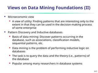 917
 Microeconomic view
 A view of utility: Finding patterns that are interesting only to the
extent in that they can be used in the decision-making process
of some enterprise
 Pattern Discovery and Inductive databases
 Basis of data mining: Discover patterns occurring in the
database, such as associations, classification models,
sequential patterns, etc.
 Data mining is the problem of performing inductive logic on
databases
 The task is to query the data and the theory (i.e., patterns) of
the database
 Popular among many researchers in database systems
Views on Data Mining Foundations (II)
 