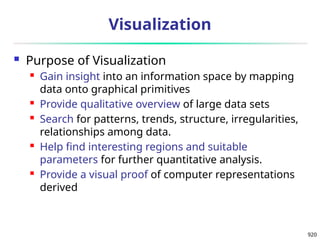 920
Visualization
 Purpose of Visualization
 Gain insight into an information space by mapping
data onto graphical primitives
 Provide qualitative overview of large data sets
 Search for patterns, trends, structure, irregularities,
relationships among data.
 Help find interesting regions and suitable
parameters for further quantitative analysis.
 Provide a visual proof of computer representations
derived
 