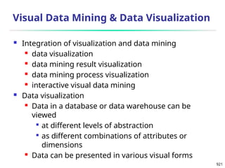 921
Visual Data Mining & Data Visualization
 Integration of visualization and data mining
 data visualization
 data mining result visualization
 data mining process visualization
 interactive visual data mining
 Data visualization
 Data in a database or data warehouse can be
viewed

at different levels of abstraction

as different combinations of attributes or
dimensions
 Data can be presented in various visual forms
 
