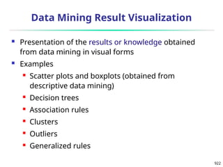 922
Data Mining Result Visualization
 Presentation of the results or knowledge obtained
from data mining in visual forms
 Examples
 Scatter plots and boxplots (obtained from
descriptive data mining)
 Decision trees
 Association rules
 Clusters
 Outliers
 Generalized rules
 
