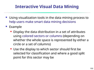 930
Interactive Visual Data Mining
 Using visualization tools in the data mining process to
help users make smart data mining decisions
 Example
 Display the data distribution in a set of attributes
using colored sectors or columns (depending on
whether the whole space is represented by either a
circle or a set of columns)
 Use the display to which sector should first be
selected for classification and where a good split
point for this sector may be
 