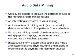 932
Audio Data Mining
 Uses audio signals to indicate the patterns of data or
the features of data mining results
 An interesting alternative to visual mining
 An inverse task of mining audio (such as music)
databases which is to find patterns from audio data
 Visual data mining may disclose interesting patterns
using graphical displays, but requires users to
concentrate on watching patterns
 Instead, transform patterns into sound and music
and listen to pitches, rhythms, tune, and melody in
order to identify anything interesting or unusual
 