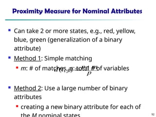92
Proximity Measure for Nominal Attributes
 Can take 2 or more states, e.g., red, yellow,
blue, green (generalization of a binary
attribute)
 Method 1: Simple matching
 m: # of matches, p: total # of variables
 Method 2: Use a large number of binary
attributes
 creating a new binary attribute for each of
p
m
p
j
i
d 

)
,
(
 