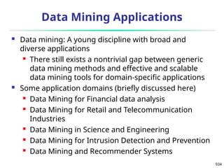 934
Data Mining Applications
 Data mining: A young discipline with broad and
diverse applications
 There still exists a nontrivial gap between generic
data mining methods and effective and scalable
data mining tools for domain-specific applications
 Some application domains (briefly discussed here)
 Data Mining for Financial data analysis
 Data Mining for Retail and Telecommunication
Industries
 Data Mining in Science and Engineering
 Data Mining for Intrusion Detection and Prevention
 Data Mining and Recommender Systems
 
