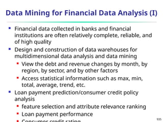 935
Data Mining for Financial Data Analysis (I)
 Financial data collected in banks and financial
institutions are often relatively complete, reliable, and
of high quality
 Design and construction of data warehouses for
multidimensional data analysis and data mining
 View the debt and revenue changes by month, by
region, by sector, and by other factors
 Access statistical information such as max, min,
total, average, trend, etc.
 Loan payment prediction/consumer credit policy
analysis
 feature selection and attribute relevance ranking
 Loan payment performance
 