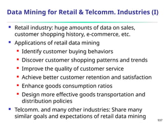 937
Data Mining for Retail & Telcomm. Industries (I)
 Retail industry: huge amounts of data on sales,
customer shopping history, e-commerce, etc.
 Applications of retail data mining
 Identify customer buying behaviors
 Discover customer shopping patterns and trends
 Improve the quality of customer service
 Achieve better customer retention and satisfaction
 Enhance goods consumption ratios
 Design more effective goods transportation and
distribution policies
 Telcomm. and many other industries: Share many
similar goals and expectations of retail data mining
 
