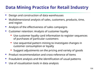 938
Data Mining Practice for Retail Industry
 Design and construction of data warehouses
 Multidimensional analysis of sales, customers, products, time,
and region
 Analysis of the effectiveness of sales campaigns
 Customer retention: Analysis of customer loyalty
 Use customer loyalty card information to register sequences
of purchases of particular customers
 Use sequential pattern mining to investigate changes in
customer consumption or loyalty
 Suggest adjustments on the pricing and variety of goods
 Product recommendation and cross-reference of items
 Fraudulent analysis and the identification of usual patterns
 Use of visualization tools in data analysis
 